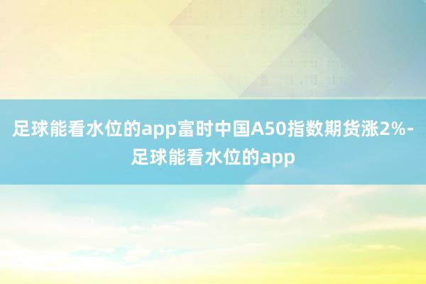 足球能看水位的app富时中国A50指数期货涨2%-足球能看水位的app