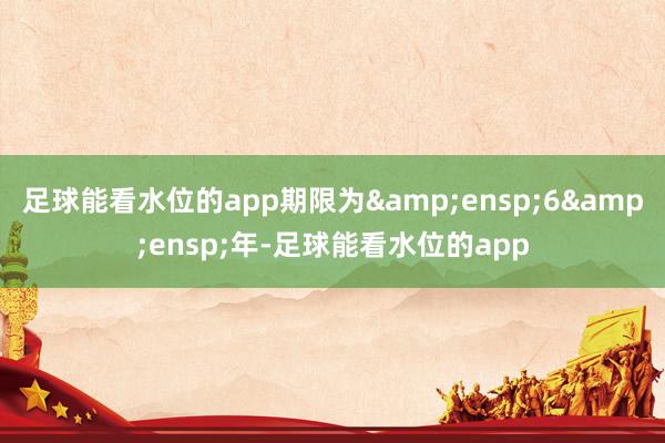 足球能看水位的app期限为 6 年-足球能看水位的app
