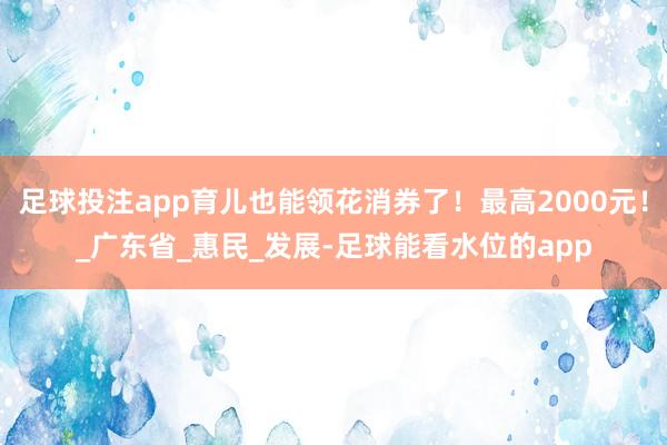足球投注app育儿也能领花消券了！最高2000元！_广东省_惠民_发展-足球能看水位的app