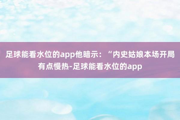足球能看水位的app他暗示：“内史姑娘本场开局有点慢热-足球能看水位的app