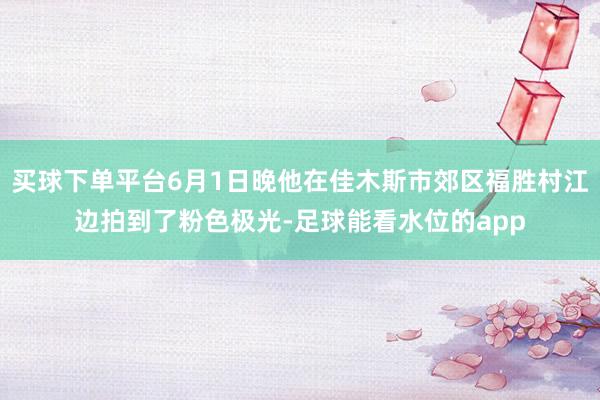 买球下单平台6月1日晚他在佳木斯市郊区福胜村江边拍到了粉色极光-足球能看水位的app