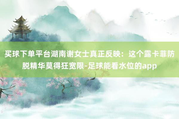 买球下单平台湖南谢女士真正反映：这个露卡菲防脱精华莫得狂宽限-足球能看水位的app