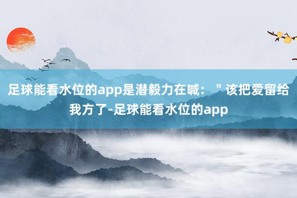 足球能看水位的app是潜毅力在喊：＂该把爱留给我方了-足球能看水位的app