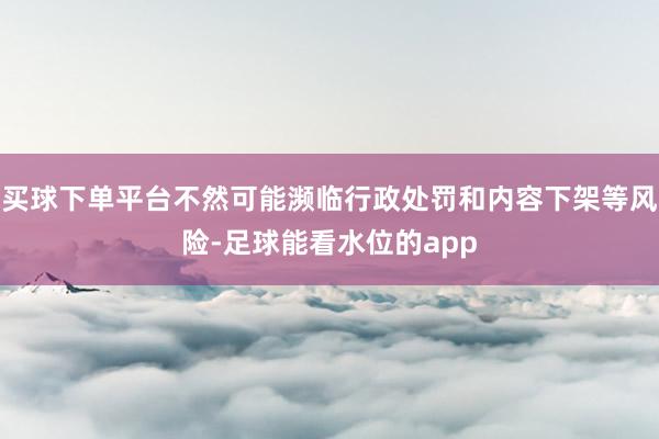 买球下单平台不然可能濒临行政处罚和内容下架等风险-足球能看水位的app
