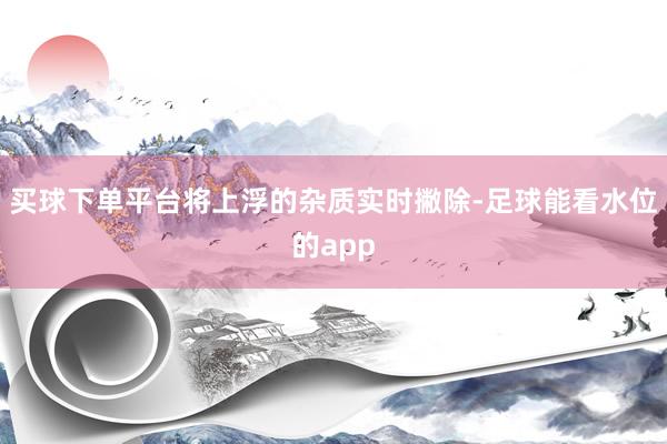 买球下单平台将上浮的杂质实时撇除-足球能看水位的app