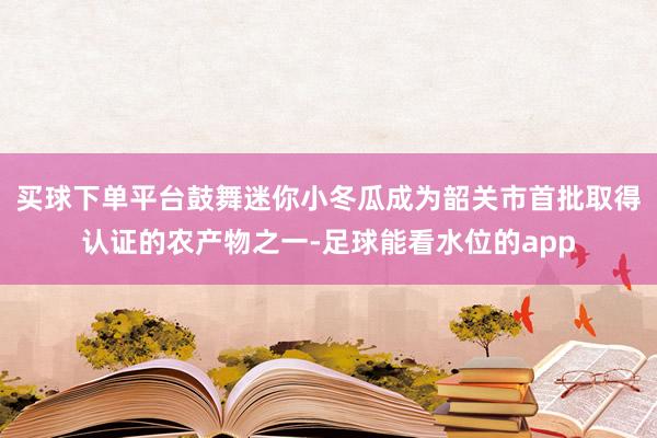 买球下单平台鼓舞迷你小冬瓜成为韶关市首批取得认证的农产物之一-足球能看水位的app