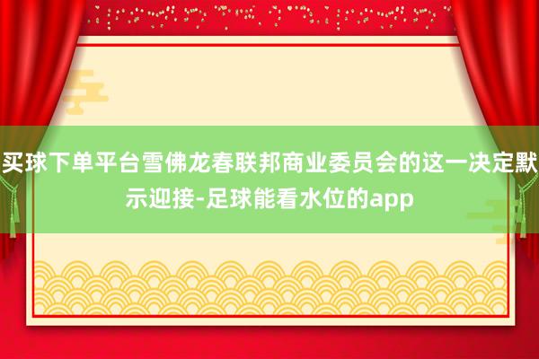 买球下单平台雪佛龙春联邦商业委员会的这一决定默示迎接-足球能看水位的app
