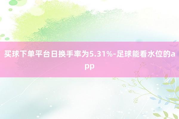 买球下单平台日换手率为5.31%-足球能看水位的app