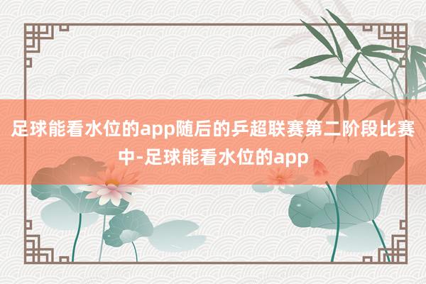 足球能看水位的app随后的乒超联赛第二阶段比赛中-足球能看水位的app