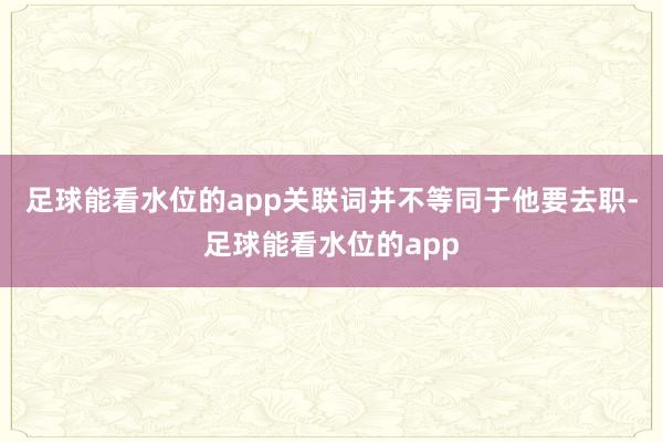 足球能看水位的app关联词并不等同于他要去职-足球能看水位的app