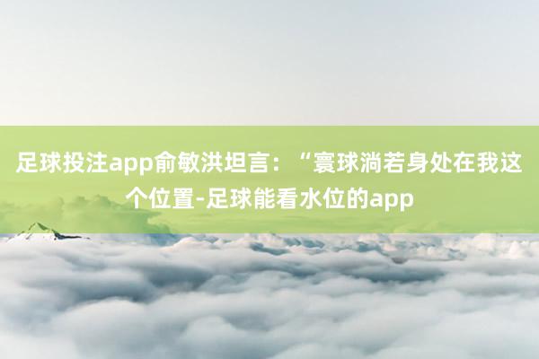 足球投注app　　俞敏洪坦言：“寰球淌若身处在我这个位置-足球能看水位的app