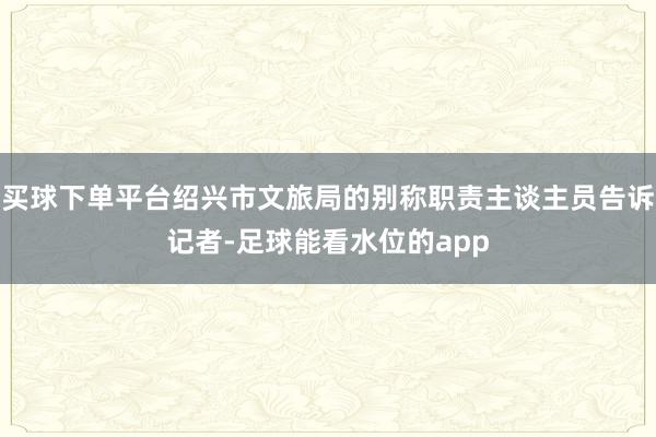 买球下单平台绍兴市文旅局的别称职责主谈主员告诉记者-足球能看水位的app