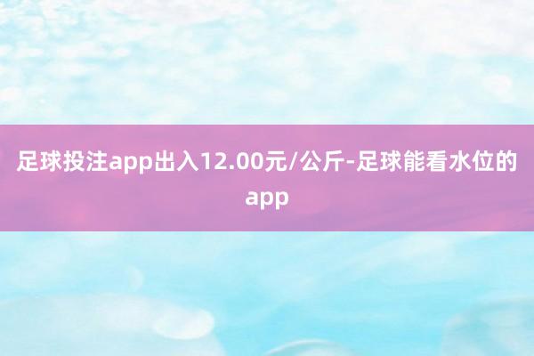 足球投注app出入12.00元/公斤-足球能看水位的app