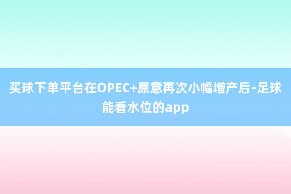 买球下单平台在OPEC+原意再次小幅增产后-足球能看水位的app