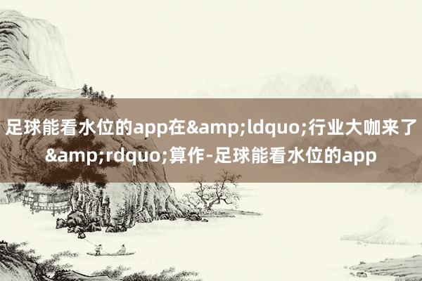 足球能看水位的app在&ldquo;行业大咖来了&rdquo;算作-足球能看水位的app