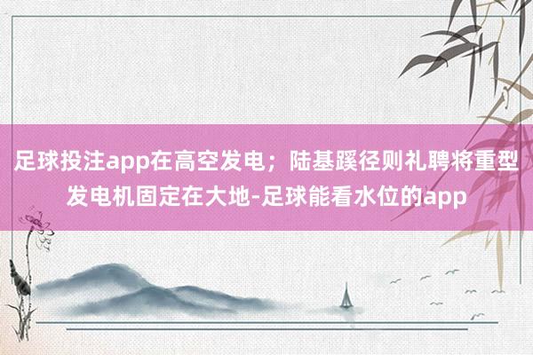 足球投注app在高空发电;陆基蹊径则礼聘将重型发电机固定在大地-足球能看水位的app