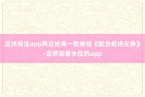 足球投注app两边协商一致缔结《配合拒绝左券》-足球能看水位的app