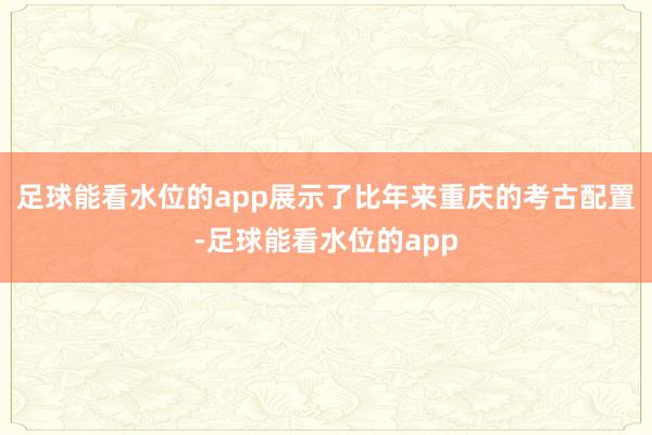 足球能看水位的app展示了比年来重庆的考古配置-足球能看水位的app