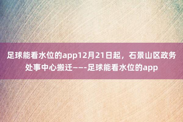 足球能看水位的app12月21日起，石景山区政务处事中心搬迁——-足球能看水位的app