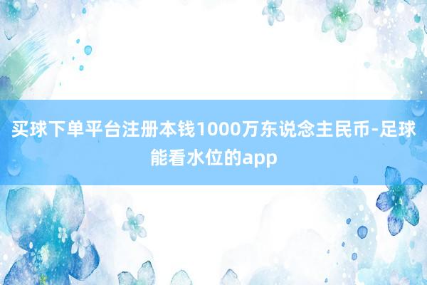 买球下单平台注册本钱1000万东说念主民币-足球能看水位的app