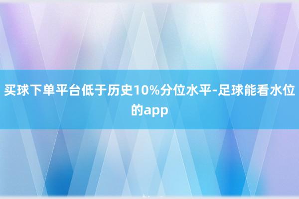 买球下单平台低于历史10%分位水平-足球能看水位的app