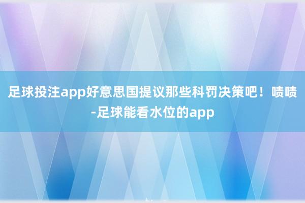 足球投注app好意思国提议那些科罚决策吧！啧啧-足球能看水位的app
