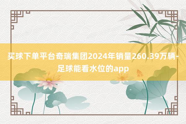 买球下单平台奇瑞集团2024年销量260.39万辆-足球能看水位的app