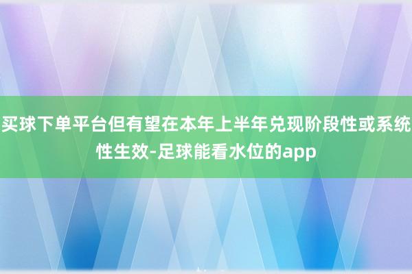 买球下单平台但有望在本年上半年兑现阶段性或系统性生效-足球能看水位的app