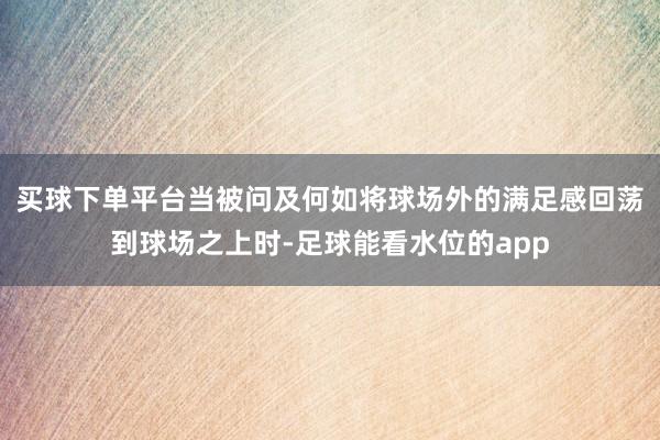 买球下单平台当被问及何如将球场外的满足感回荡到球场之上时-足球能看水位的app