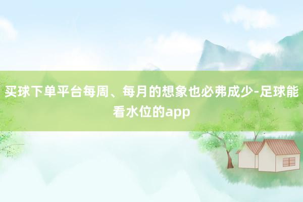买球下单平台每周、每月的想象也必弗成少-足球能看水位的app