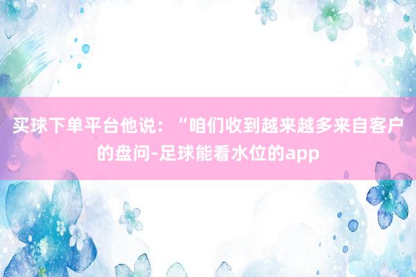 买球下单平台　　他说：“咱们收到越来越多来自客户的盘问-足球能看水位的app