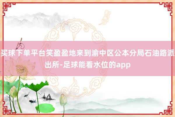 买球下单平台笑盈盈地来到渝中区公本分局石油路派出所-足球能看水位的app