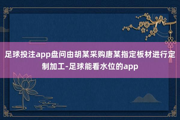 足球投注app盘问由胡某采购唐某指定板材进行定制加工-足球能看水位的app