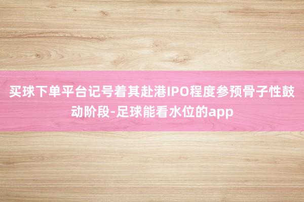 买球下单平台记号着其赴港IPO程度参预骨子性鼓动阶段-足球能看水位的app