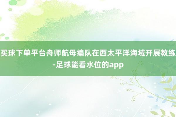 买球下单平台舟师航母编队在西太平洋海域开展教练-足球能看水位的app